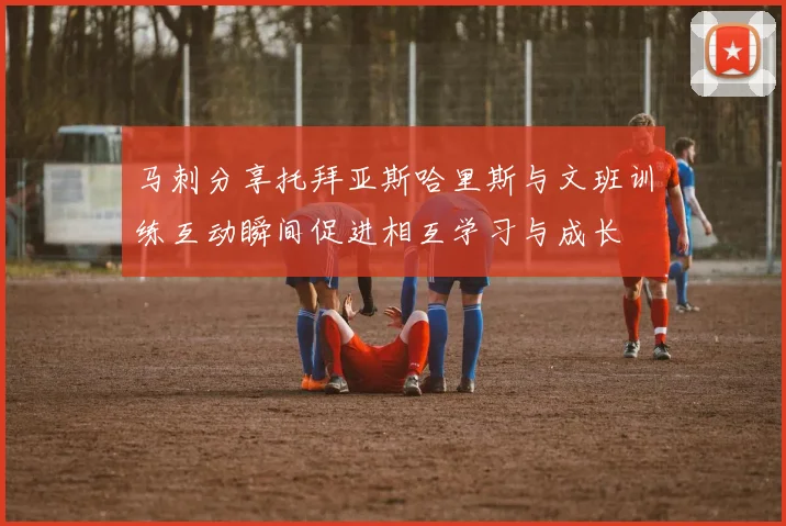 马刺分享托拜亚斯哈里斯与文班训练互动瞬间促进相互学习与成长