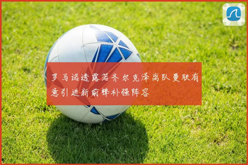 罗马诺透露若齐尔克泽离队曼联有意引进新前锋补强阵容