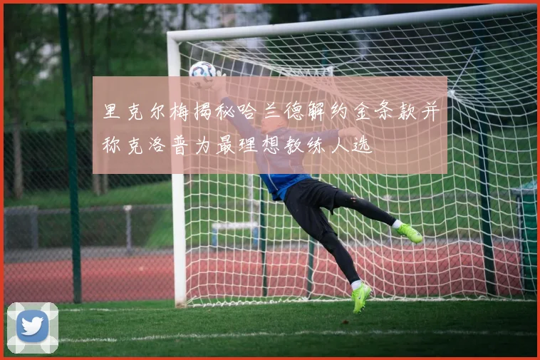 里克尔梅揭秘哈兰德解约金条款并称克洛普为最理想教练人选