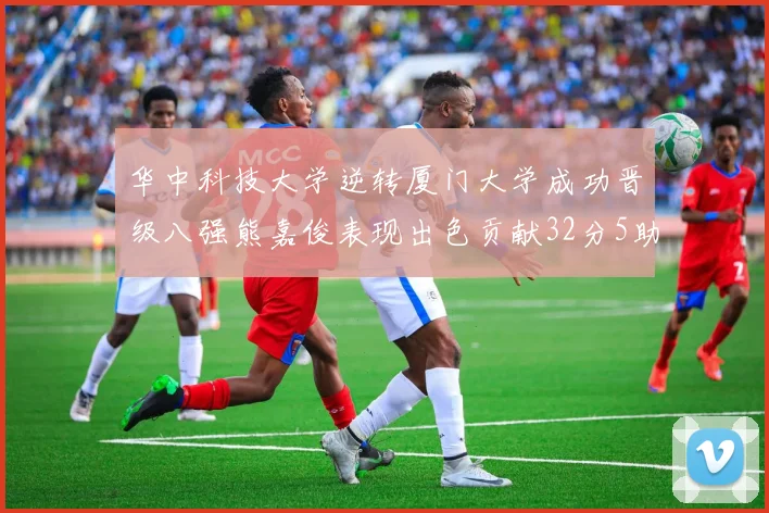 华中科技大学逆转厦门大学成功晋级八强熊嘉俊表现出色贡献32分5助攻5抢断