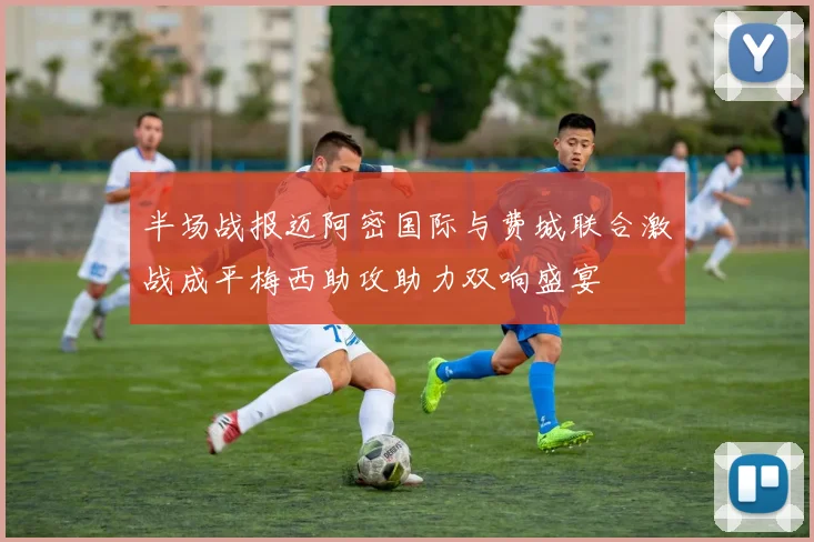 半场战报迈阿密国际与费城联合激战成平梅西助攻助力双响盛宴