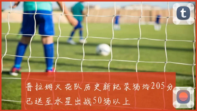 普拉姆火花队历史新纪录场均205分已送至水星出战50场以上