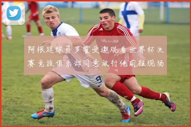 阿根廷球员罗霍受邀观看世界杯决赛竞技俱乐部同意放行他前往现场