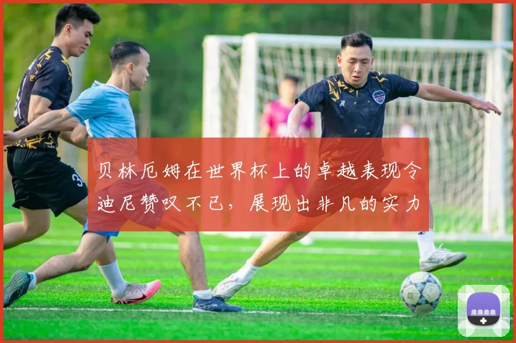 贝林厄姆在世界杯上的卓越表现令迪尼赞叹不已,展现出非凡的实力与魅力