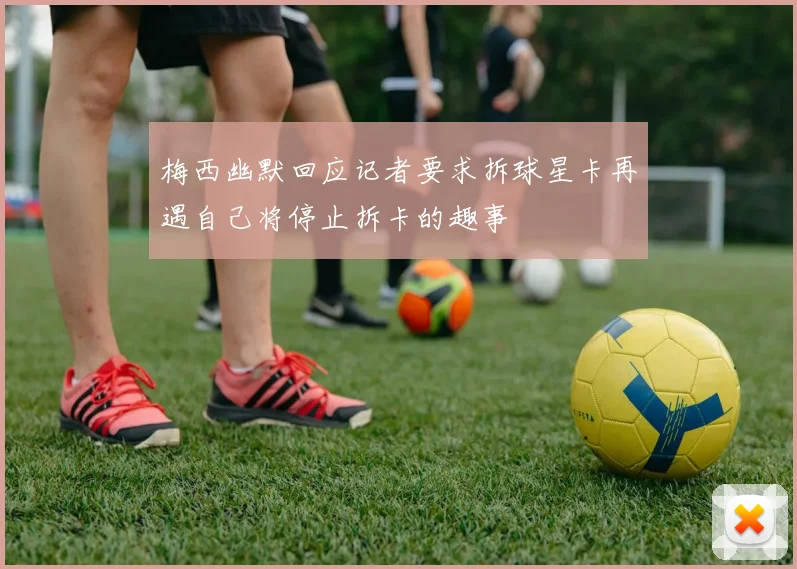 梅西幽默回应记者要求拆球星卡再遇自己将停止拆卡的趣事