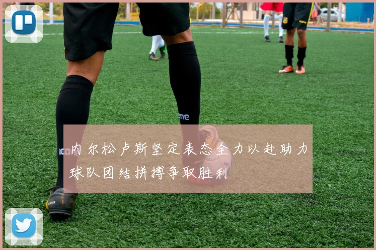 内尔松卢斯坚定表态全力以赴助力球队团结拼搏争取胜利