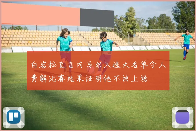 白岩松直言内马尔入选大名单令人费解比赛结果证明他不该上场