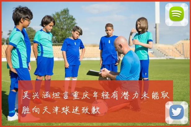 吴兴涵坦言重庆年轻有潜力未能取胜向天津球迷致歉