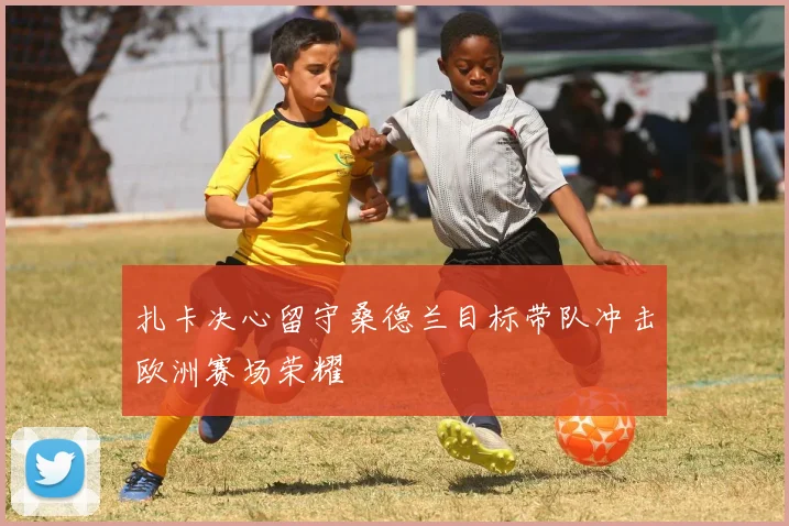 扎卡决心留守桑德兰目标带队冲击欧洲赛场荣耀