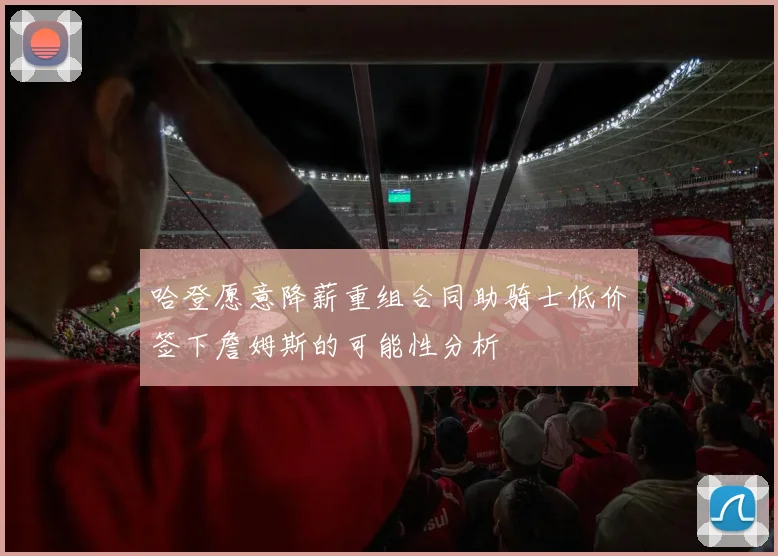 哈登愿意降薪重组合同助骑士低价签下詹姆斯的可能性分析