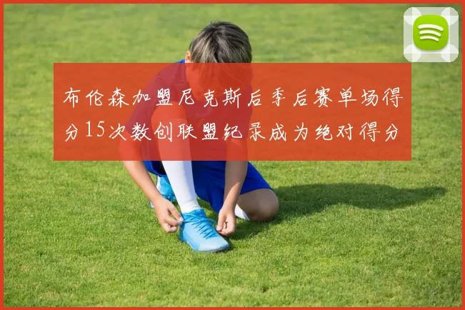布伦森加盟尼克斯后季后赛单场得分15次数创联盟纪录成为绝对得分王