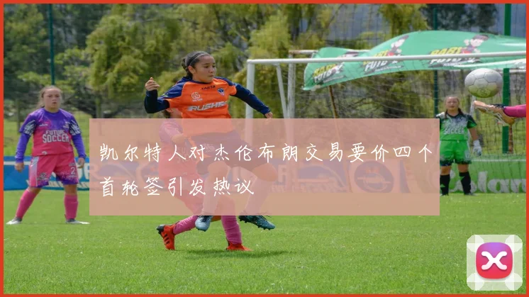 凯尔特人对杰伦布朗交易要价四个首轮签引发热议
