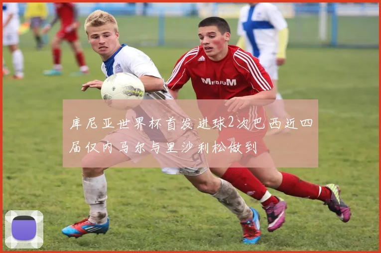 库尼亚世界杯首发进球2次巴西近四届仅内马尔与里沙利松做到