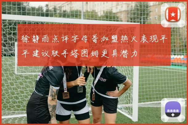 徐静雨点评字母哥加盟热火表现平平建议联手塔图姆更具潜力