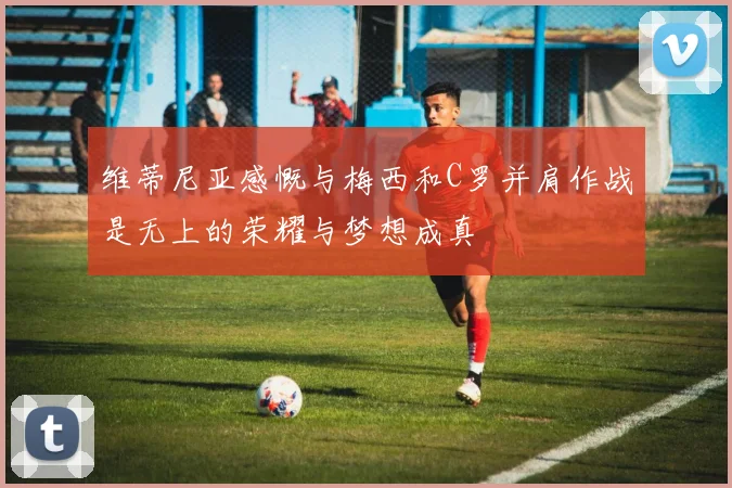 维蒂尼亚感慨与梅西和C罗并肩作战是无上的荣耀与梦想成真