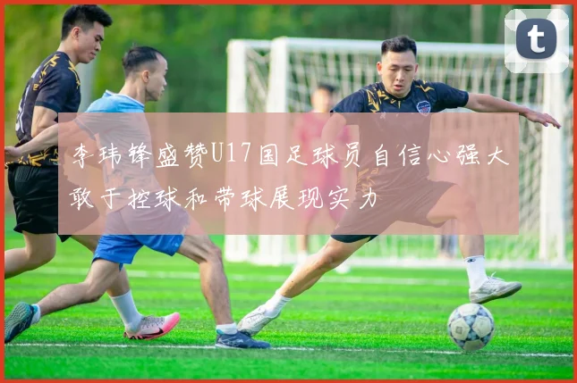 李玮锋盛赞U17国足球员自信心强大敢于控球和带球展现实力