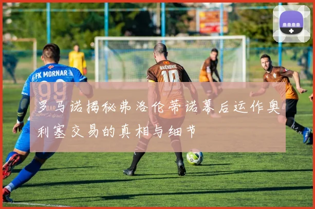罗马诺揭秘弗洛伦蒂诺幕后运作奥利塞交易的真相与细节