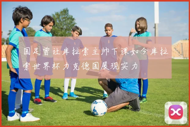国足曾让库拉索主帅下课如今库拉索世界杯力克德国展现实力