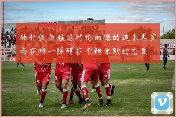 独行侠与猛龙对伦纳德的追求真实存在唯一障碍在于鲍尔默的态度