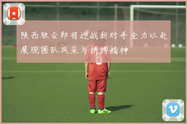 陕西联合即将迎战新对手全力以赴展现团队风采与拼搏精神