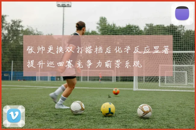 张帅更换双打搭档后化学反应显著提升巡回赛竞争力前景乐观
